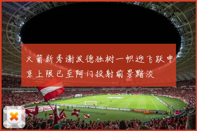 火箭新秀谢泼德独树一帜迎飞跃申京上限已至阿门投射前景黯淡