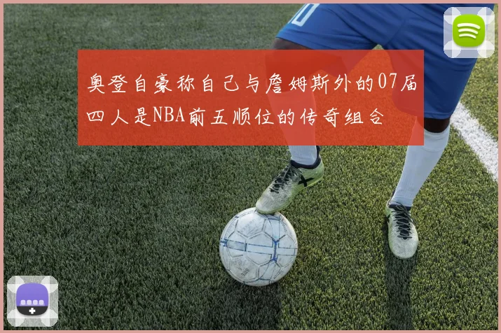 奥登自豪称自己与詹姆斯外的07届四人是NBA前五顺位的传奇组合