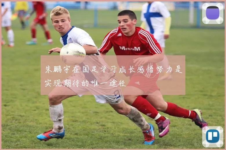 朱鹏宇在国足学习成长感悟努力是实现期待的唯一途径