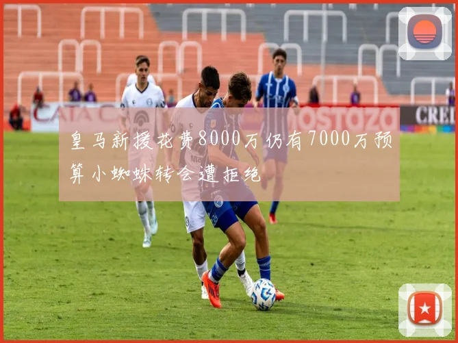 皇马新援花费8000万仍有7000万预算小蜘蛛转会遭拒绝