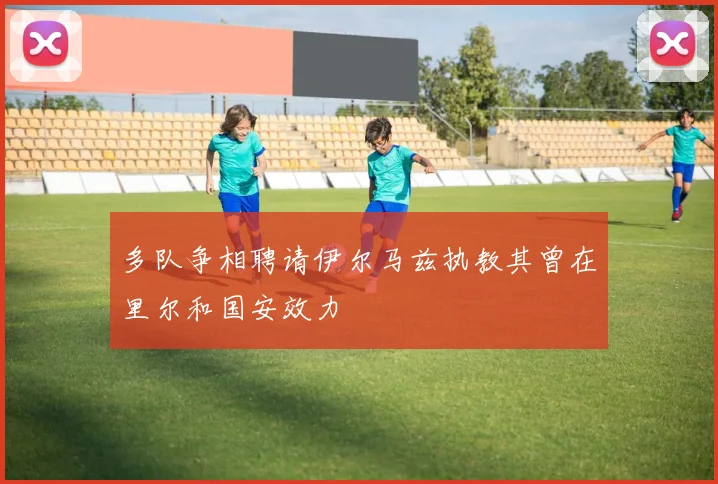 多队争相聘请伊尔马兹执教其曾在里尔和国安效力