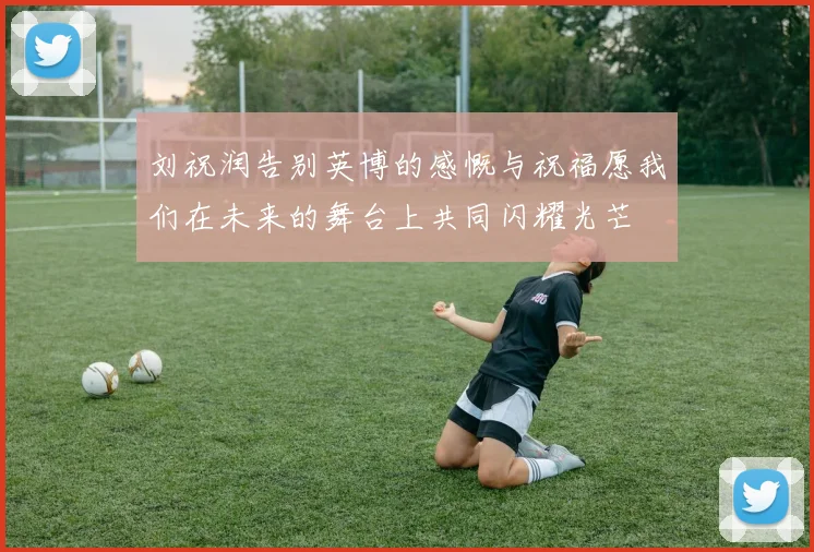 刘祝润告别英博的感慨与祝福愿我们在未来的舞台上共同闪耀光芒