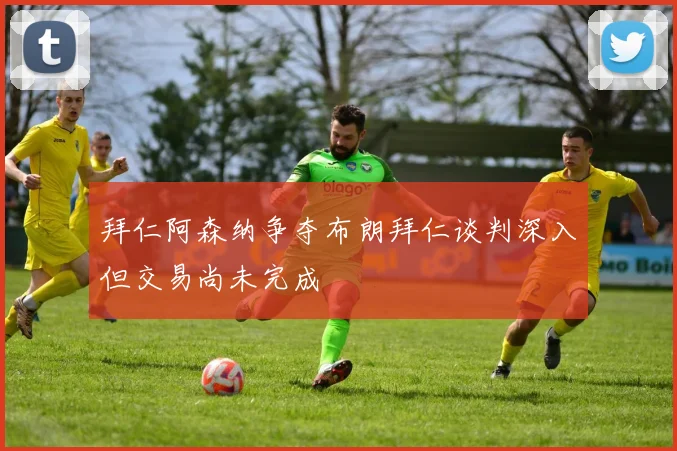 拜仁阿森纳争夺布朗拜仁谈判深入但交易尚未完成