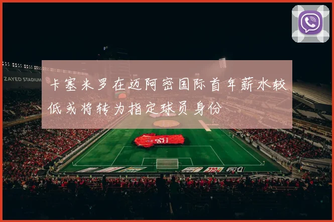 卡塞米罗在迈阿密国际首年薪水较低或将转为指定球员身份