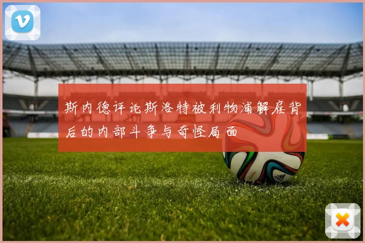 斯内德评论斯洛特被利物浦解雇背后的内部斗争与奇怪局面