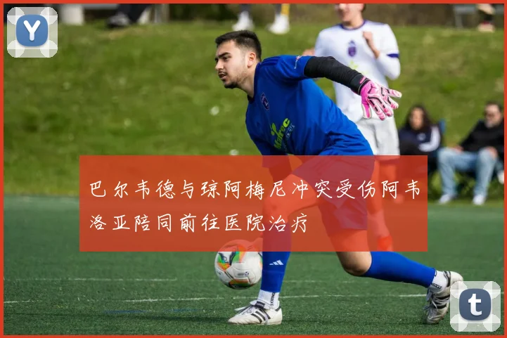巴尔韦德与琼阿梅尼冲突受伤阿韦洛亚陪同前往医院治疗