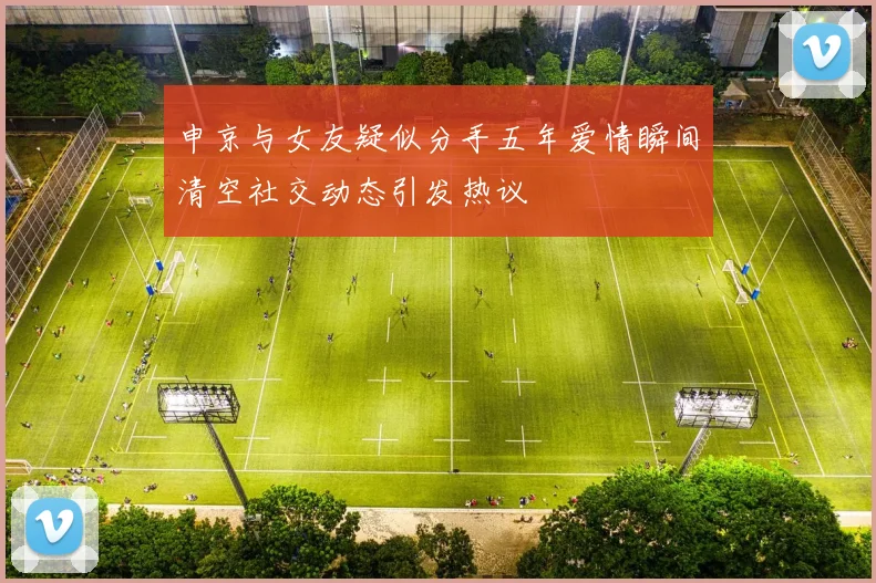 申京与女友疑似分手五年爱情瞬间清空社交动态引发热议