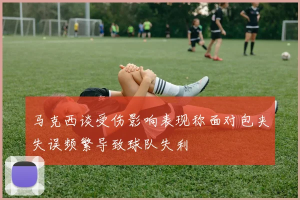马克西谈受伤影响表现称面对包夹失误频繁导致球队失利