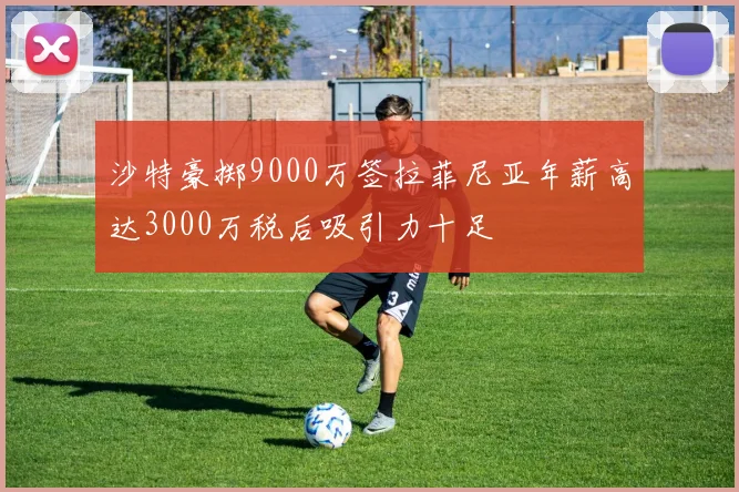 沙特豪掷9000万签拉菲尼亚年薪高达3000万税后吸引力十足