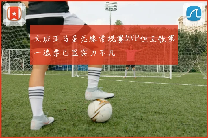 文班亚马虽无缘常规赛MVP但五张第一选票已显实力不凡