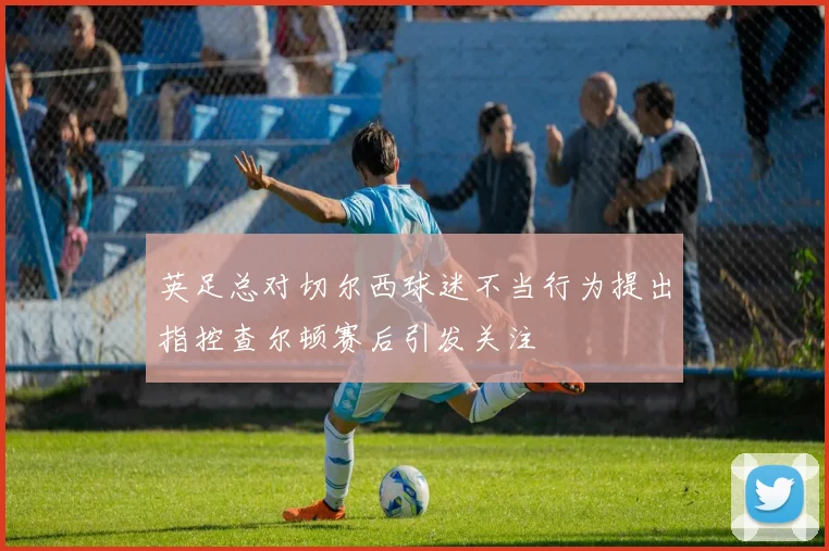 英足总对切尔西球迷不当行为提出指控查尔顿赛后引发关注