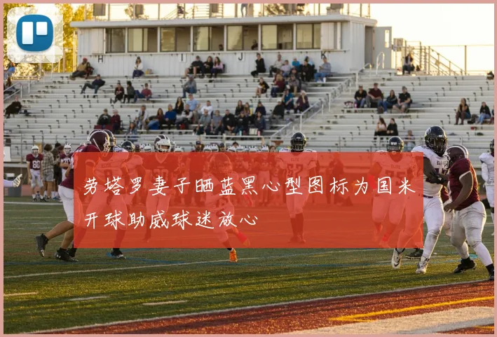 劳塔罗妻子晒蓝黑心型图标为国米开球助威球迷放心
