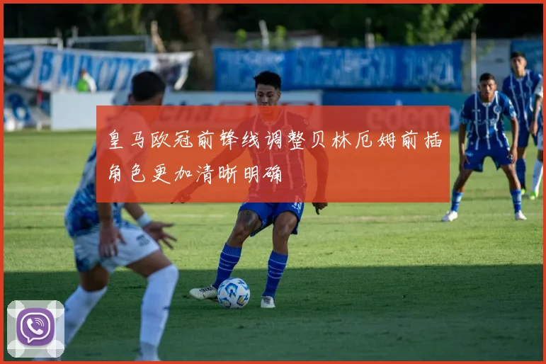 皇马欧冠前锋线调整贝林厄姆前插角色更加清晰明确