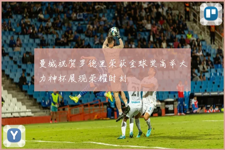 曼城祝贺罗德里荣获金球奖高举大力神杯展现荣耀时刻